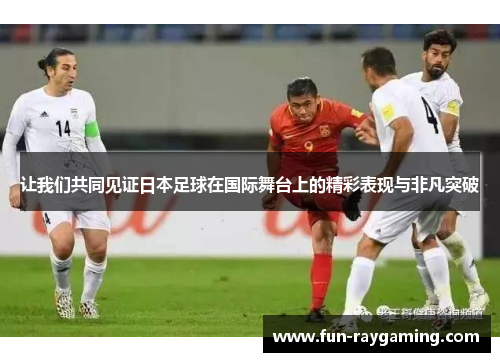 让我们共同见证日本足球在国际舞台上的精彩表现与非凡突破