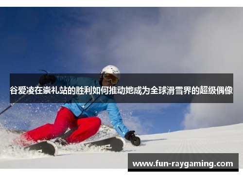 谷爱凌在崇礼站的胜利如何推动她成为全球滑雪界的超级偶像