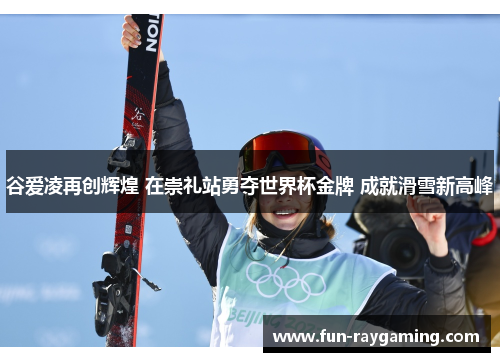 谷爱凌再创辉煌 在崇礼站勇夺世界杯金牌 成就滑雪新高峰