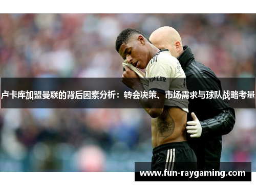 卢卡库加盟曼联的背后因素分析：转会决策、市场需求与球队战略考量