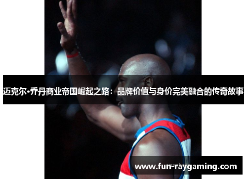 迈克尔·乔丹商业帝国崛起之路:品牌价值与身价完美融合的传奇故事 迈克尔·乔丹商业帝国崛起之路:品牌价值与身价完美融合的传奇故事