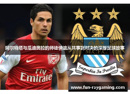 阿尔特塔与瓜迪奥拉的师徒情谊从共事到对决的深厚足球故事 阿尔特塔与瓜迪奥拉的师徒情谊从共事到对决的深厚足球故事